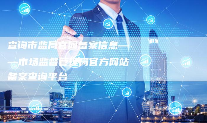 查询市监局官网备案信息——市场监督管理局官方网站备案查询平台