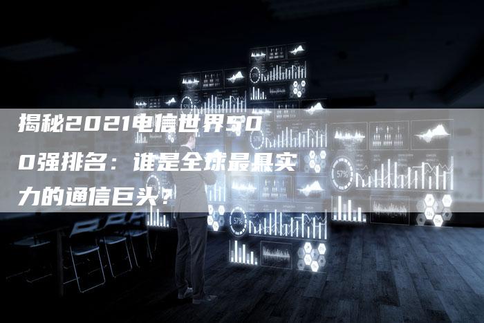 揭秘2021电信世界500强排名：谁是全球最具实力的通信巨头？-夫唯域名网