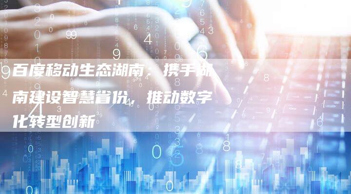 百度移动生态湖南：携手湖南建设智慧省份，推动数字化转型创新-夫唯域名网