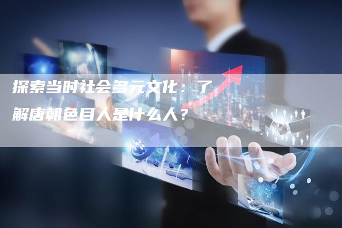 探索当时社会多元文化：了解唐朝色目人是什么人？-夫唯域名网