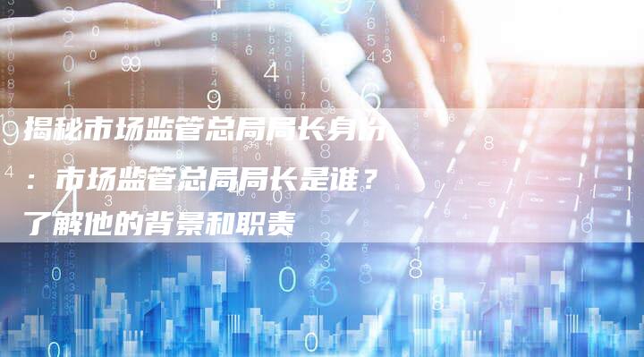 揭秘市场监管总局局长身份：市场监管总局局长是谁？了解他的背景和职责-夫唯域名网