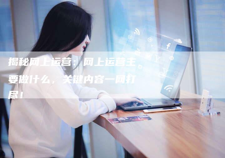 揭秘网上运营：网上运营主要做什么，关键内容一网打尽！