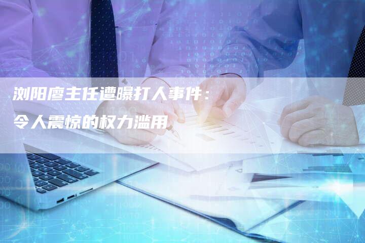 浏阳廖主任遭曝打人事件：令人震惊的权力滥用-夫唯域名网