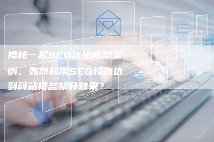 揭秘一起SEO优化成功案例：如何利用SEO技巧达到网站排名飙升效果？-夫唯域名网