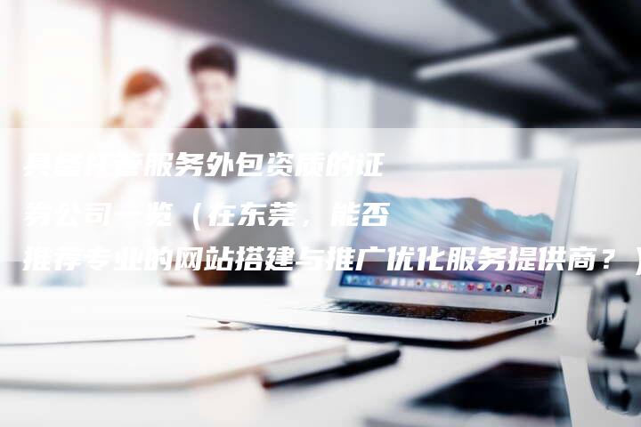 具备托管服务外包资质的证券公司一览（在东莞，能否推荐专业的网站搭建与推广优化服务提供商？）