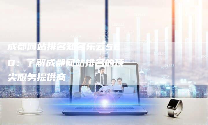 成都网站排名知名乐云SEO：了解成都网站排名的顶尖服务提供商-夫唯域名网