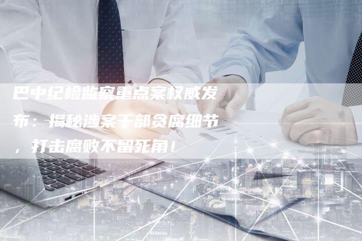 巴中纪检监察重点案权威发布：揭秘涉案干部贪腐细节，打击腐败不留死角！