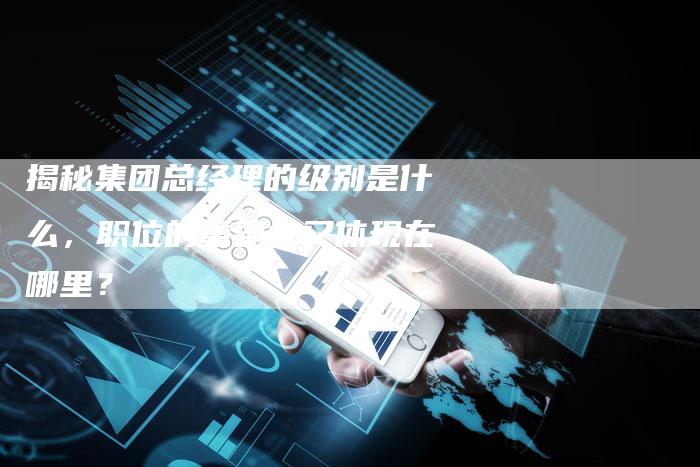 揭秘集团总经理的级别是什么，职位的重要性又体现在哪里？