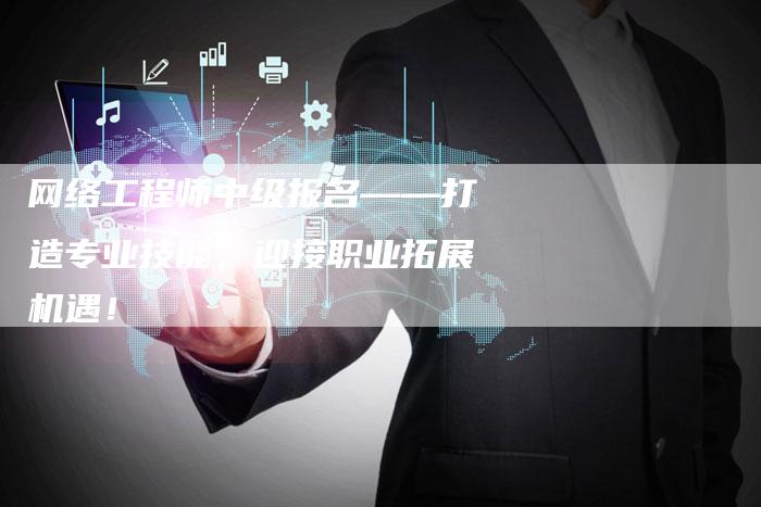 网络工程师中级报名——打造专业技能，迎接职业拓展机遇！