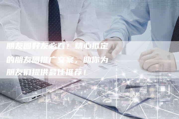 朋友圈好友必看！精心拟定的朋友圈推广文案，助你为朋友们提供最佳推荐！-夫唯域名网