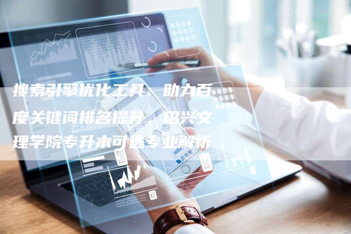搜索引擎优化工具：助力百度关键词排名提升，绍兴文理学院专升本可选专业解析