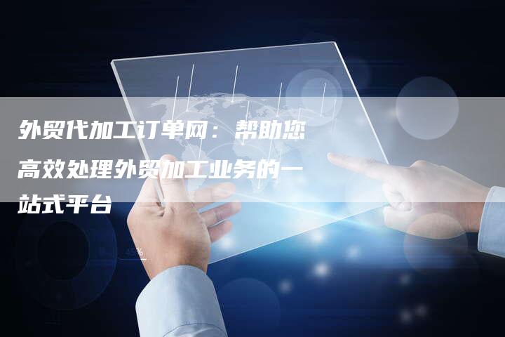 外贸代加工订单网：帮助您高效处理外贸加工业务的一站式平台