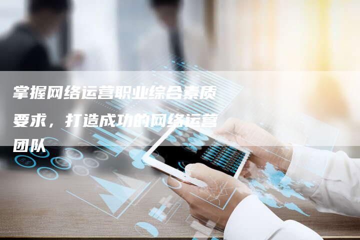 掌握网络运营职业综合素质要求，打造成功的网络运营团队