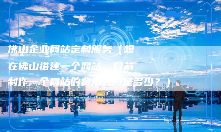 佛山企业网站定制服务（想在佛山搭建一个网站，目前制作一个网站的费用大约是多少？）