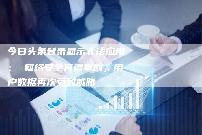 今日头条登录显示非法应用： 网络安全再遭重创，用户数据再次受到威胁