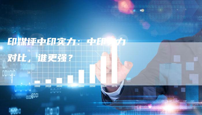 印媒评中印实力：中印实力对比，谁更强？