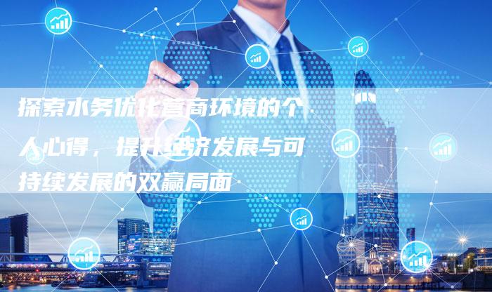 探索水务优化营商环境的个人心得，提升经济发展与可持续发展的双赢局面-夫唯域名网