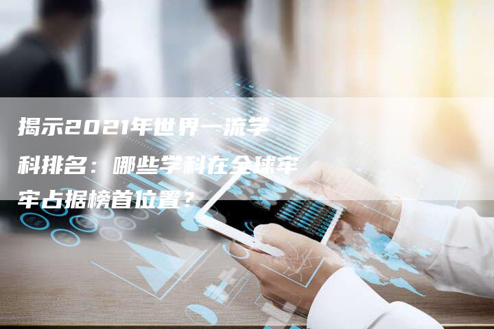 揭示2021年世界一流学科排名:哪些学科在全球牢牢占据榜首位置?-夫唯域名网