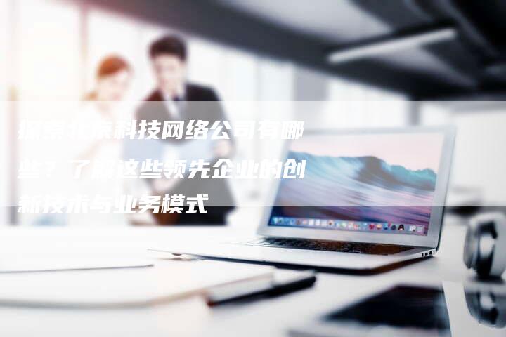 探索北京科技网络公司有哪些?了解这些领先企业的创新技术与业务模式-夫唯域名网