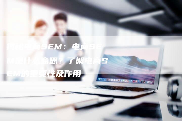 揭秘电商SEM：电商SEM是什么意思？了解电商SEM的重要性及作用-夫唯域名网