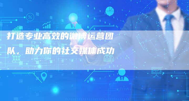 打造专业高效的微博运营团队，助力你的社交媒体成功