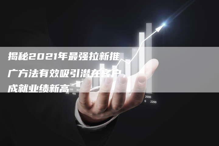 揭秘2021年最强拉新推广方法有效吸引潜在客户，成就业绩新高