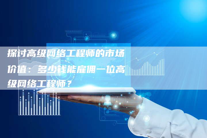 探讨高级网络工程师的市场价值：多少钱能雇佣一位高级网络工程师？-夫唯域名网