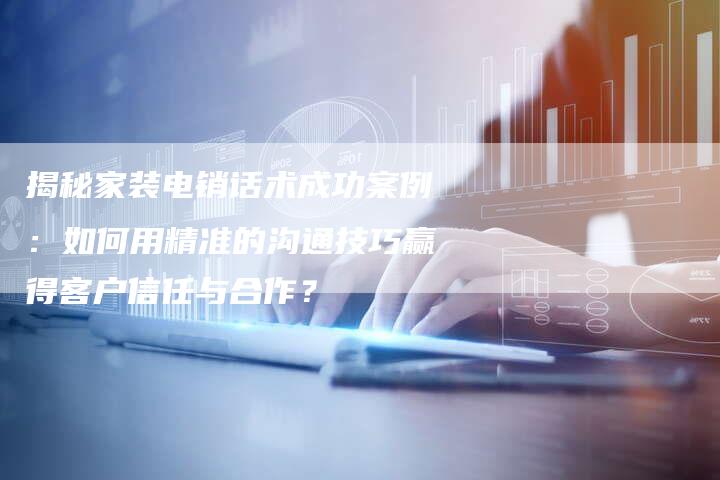 揭秘家装电销话术成功案例：如何用精准的沟通技巧赢得客户信任与合作？