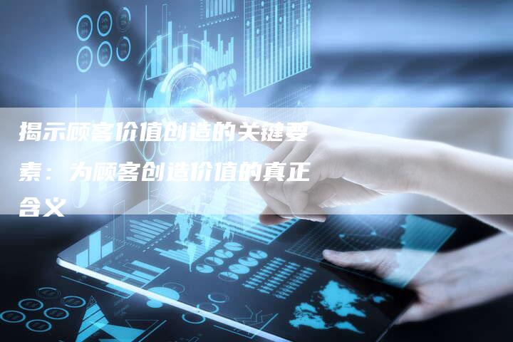 揭示顾客价值创造的关键要素:为顾客创造价值的真正含义-夫唯域名网