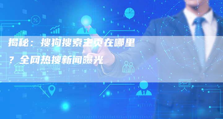 揭秘：搜狗搜索主页在哪里？全网热搜新闻曝光-夫唯域名网