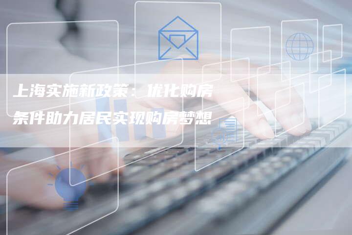 上海实施新政策：优化购房条件助力居民实现购房梦想