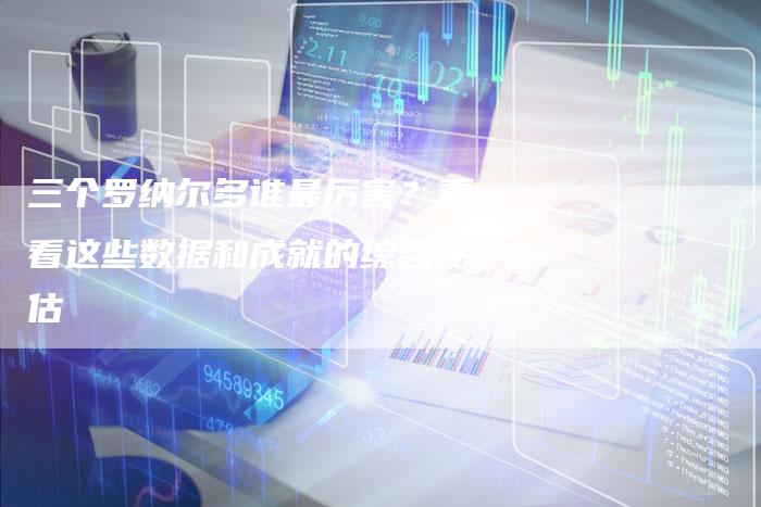 三个罗纳尔多谁最厉害？看看这些数据和成就的综合评估-夫唯域名网