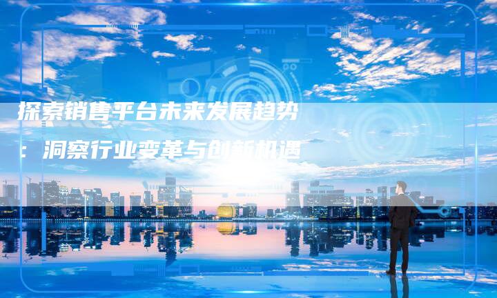 探索销售平台未来发展趋势：洞察行业变革与创新机遇-夫唯域名网