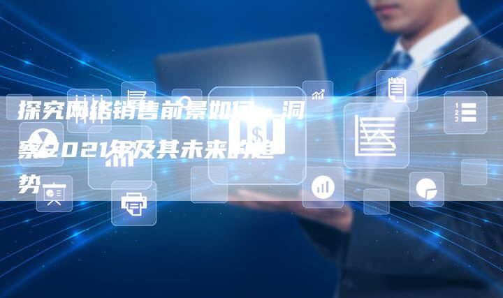 探究网络销售前景如何：洞察2021年及其未来的趋势