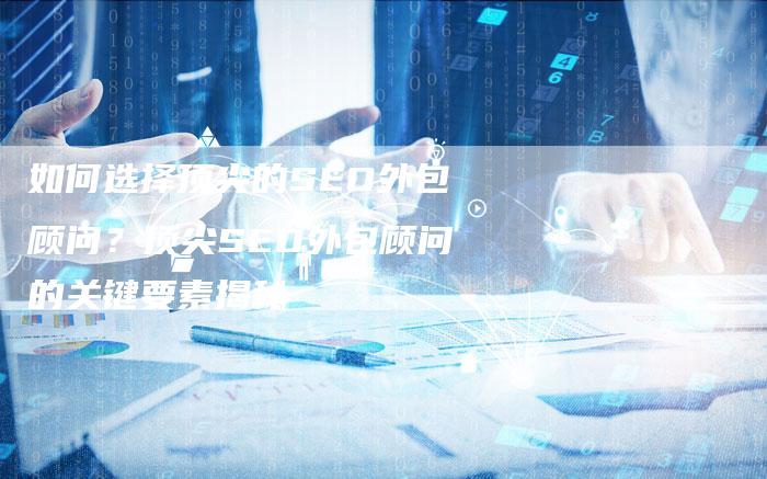 如何选择顶尖的SEO外包顾问？顶尖SEO外包顾问的关键要素揭秘-夫唯域名网
