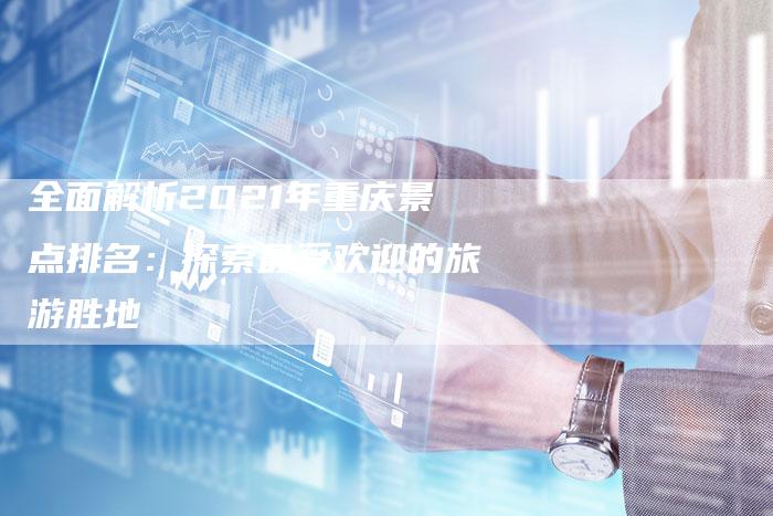 全面解析2021年重庆景点排名：探索最受欢迎的旅游胜地