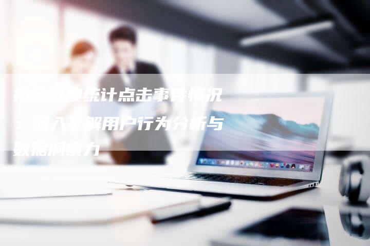 揭示百度统计点击事件情况：深入了解用户行为分析与数据洞察力