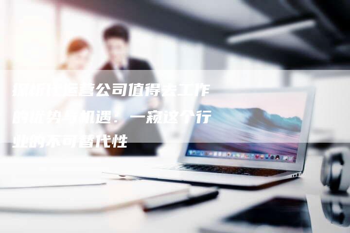 探析代运营公司值得去工作的优势与机遇：一窥这个行业的不可替代性