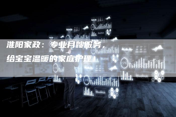 淮阳家政：专业月嫂服务，给宝宝温暖的家庭护理！