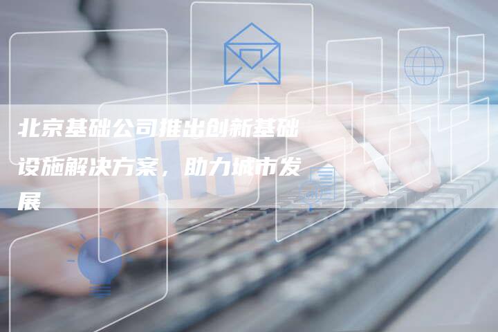 北京基础公司推出创新基础设施解决方案，助力城市发展-夫唯域名网