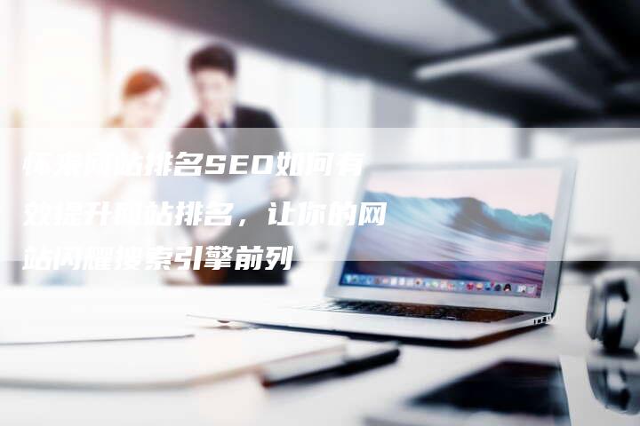 怀来网站排名SEO如何有效提升网站排名，让你的网站闪耀搜索引擎前列-夫唯域名网