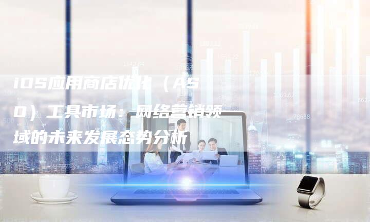 iOS应用商店优化（ASO）工具市场：网络营销领域的未来发展态势分析