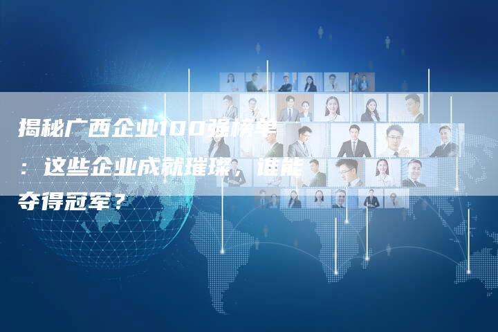 揭秘广西企业100强榜单：这些企业成就璀璨，谁能夺得冠军？-夫唯域名网