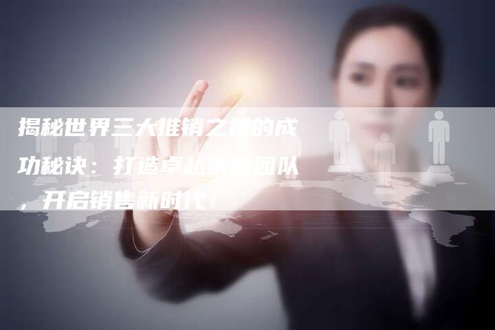 揭秘世界三大推销之神的成功秘诀：打造卓越销售团队，开启销售新时代！-夫唯域名网