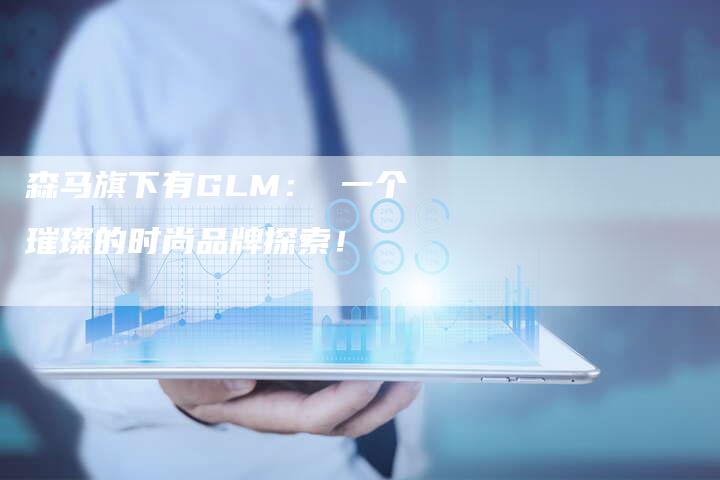 森马旗下有GLM： 一个璀璨的时尚品牌探索！