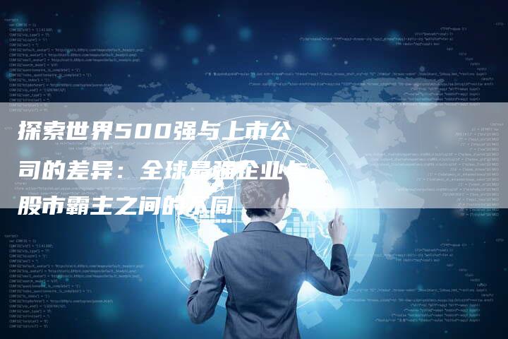 探索世界500强与上市公司的差异：全球最强企业与股市霸主之间的不同-夫唯域名网