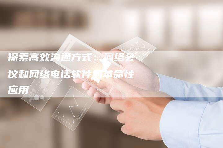 探索高效沟通方式：网络会议和网络电话软件的革命性应用-夫唯域名网