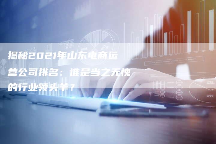 揭秘2021年山东电商运营公司排名：谁是当之无愧的行业领头羊？