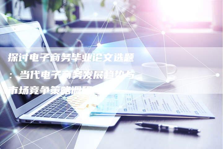 探讨电子商务毕业论文选题：当代电子商务发展趋势与市场竞争策略调研-夫唯域名网
