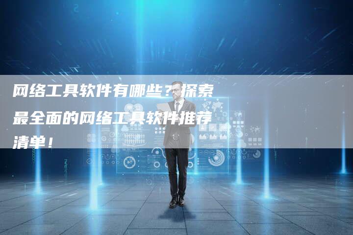 网络工具软件有哪些？探索最全面的网络工具软件推荐清单！